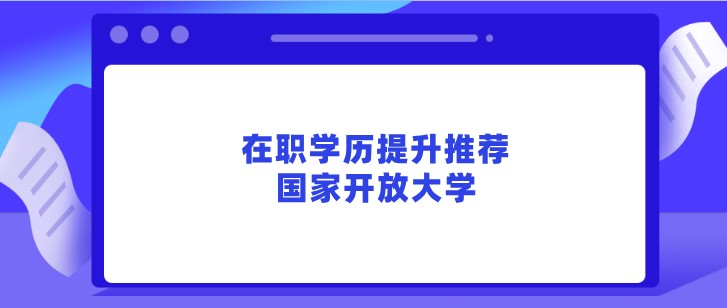 在职学历提升推荐，国家开放大学